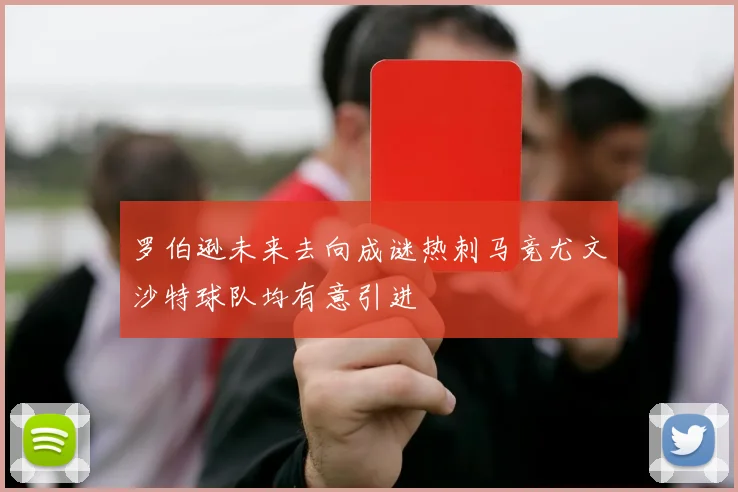 罗伯逊未来去向成谜热刺马竞尤文沙特球队均有意引进