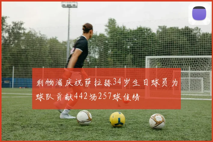 利物浦庆祝萨拉赫34岁生日球员为球队贡献442场257球佳绩