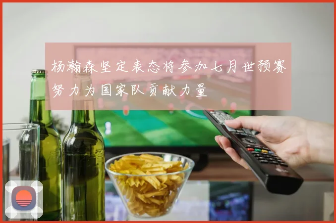杨瀚森坚定表态将参加七月世预赛努力为国家队贡献力量