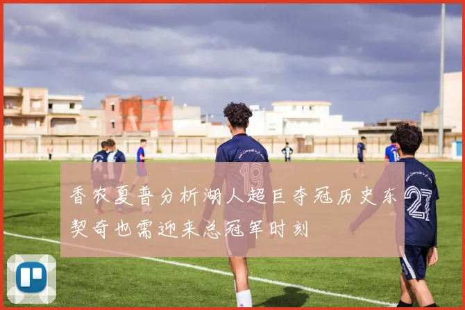 香农夏普分析湖人超巨夺冠历史东契奇也需迎来总冠军时刻