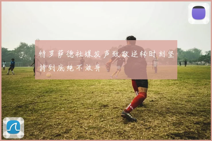 特罗萨德社媒发声致敬逆转时刻坚持到底绝不放弃