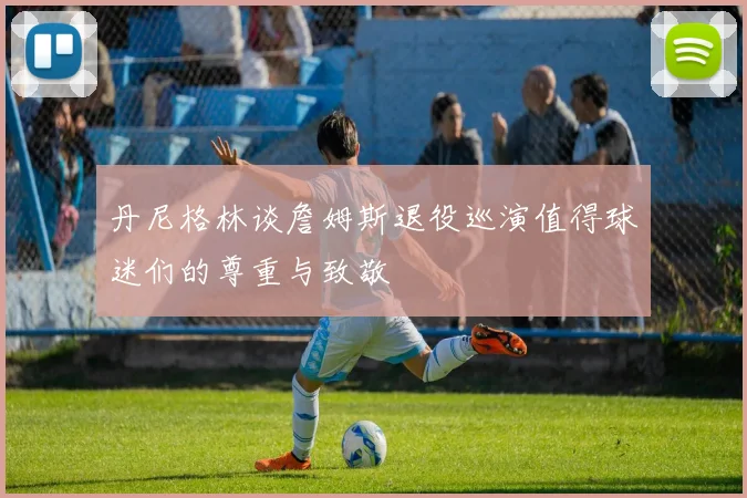 丹尼格林谈詹姆斯退役巡演值得球迷们的尊重与致敬
