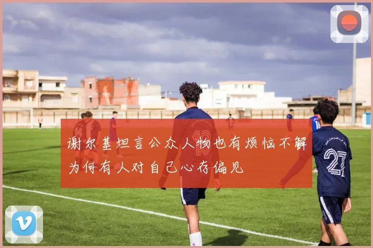 谢尔基坦言公众人物也有烦恼不解为何有人对自己心存偏见