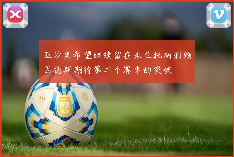 亚沙里希望继续留在米兰托纳利赖因德斯期待第二个赛季的突破