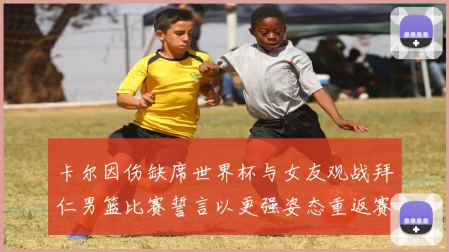 卡尔因伤缺席世界杯与女友观战拜仁男篮比赛誓言以更强姿态重返赛场