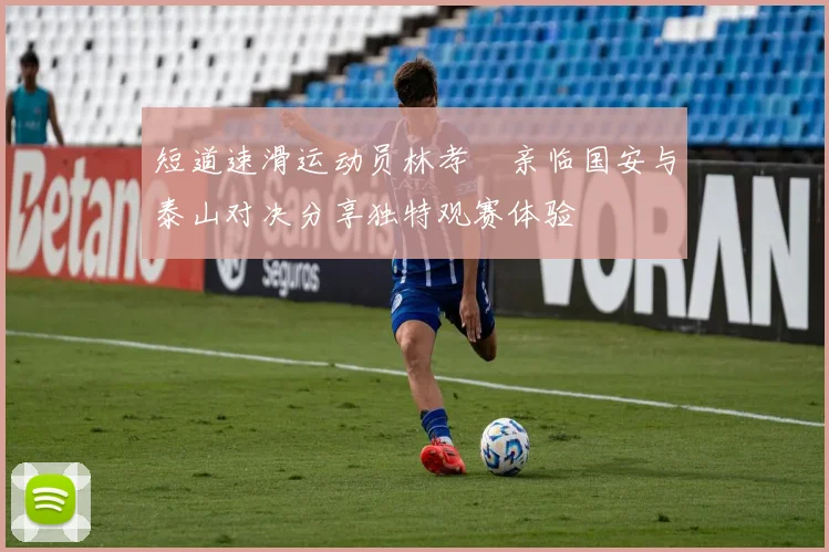 短道速滑运动员林孝埈亲临国安与泰山对决分享独特观赛体验