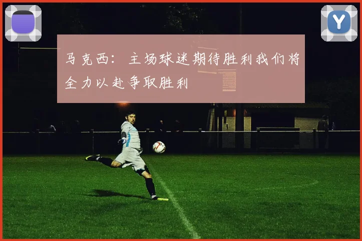 马克西：主场球迷期待胜利我们将全力以赴争取胜利