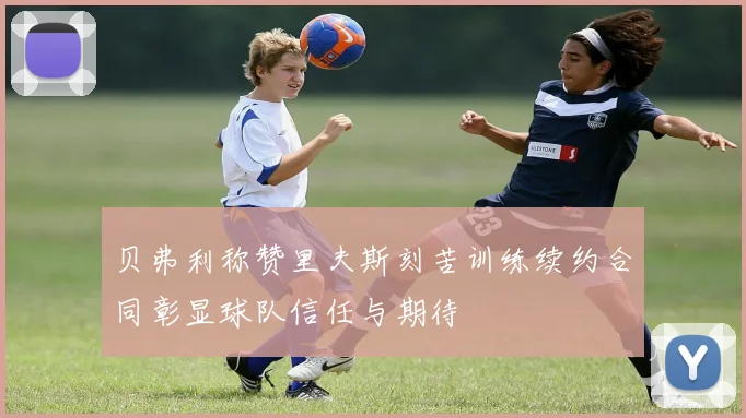 贝弗利称赞里夫斯刻苦训练续约合同彰显球队信任与期待