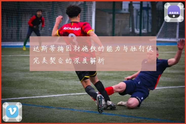 达斯蒂梅因材施教的能力与独行侠完美契合的深度解析