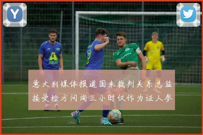 意大利媒体报道国米裁判关系总监接受检方问询三小时仅作为证人参与调查
