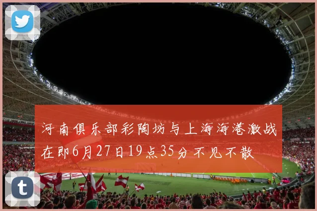 河南俱乐部彩陶坊与上海海港激战在即6月27日19点35分不见不散