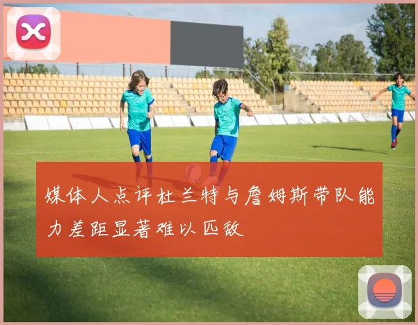 媒体人点评杜兰特与詹姆斯带队能力差距显著难以匹敌