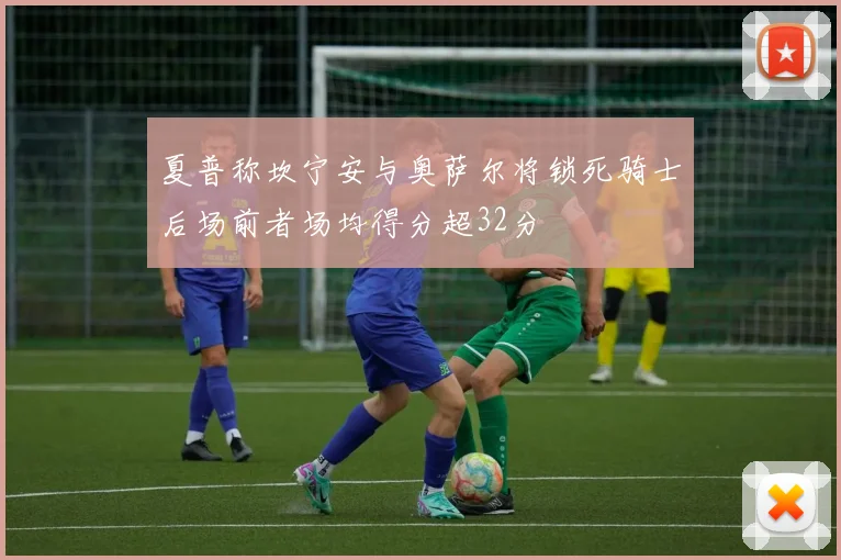 夏普称坎宁安与奥萨尔将锁死骑士后场前者场均得分超32分