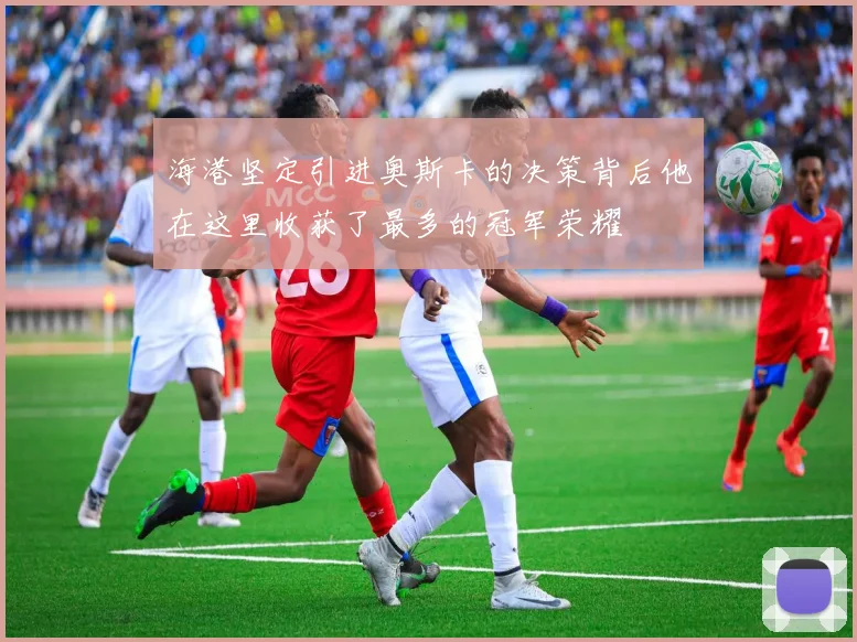 海港坚定引进奥斯卡的决策背后他在这里收获了最多的冠军荣耀