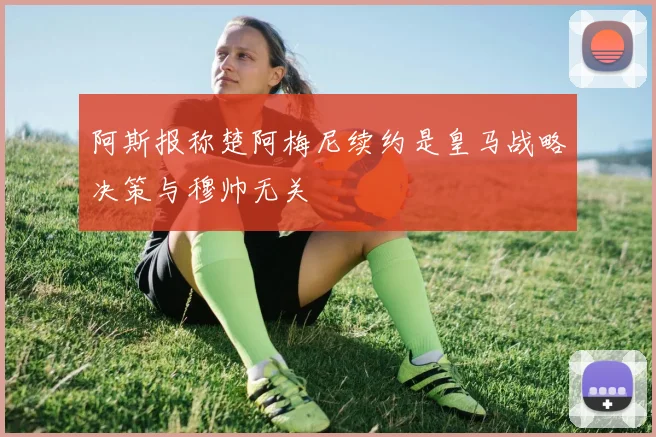 阿斯报称楚阿梅尼续约是皇马战略决策与穆帅无关