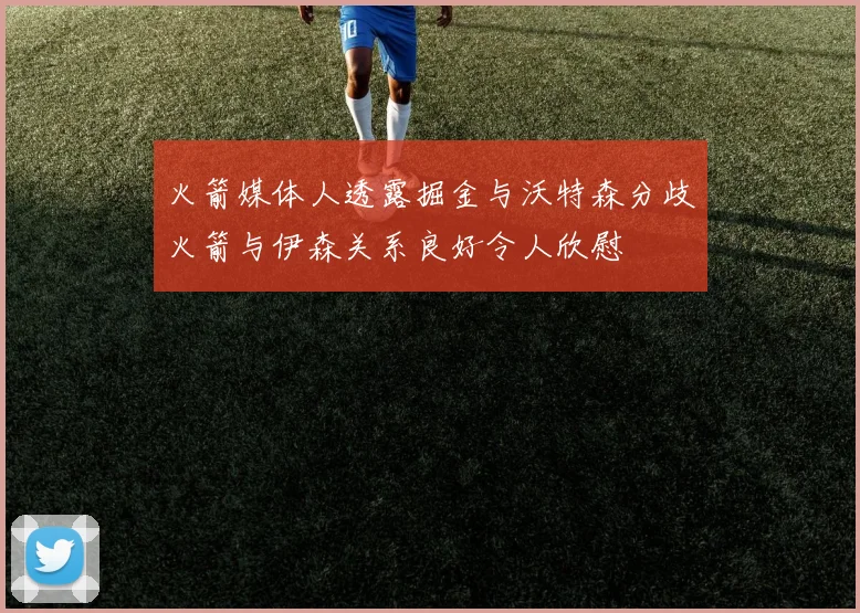 火箭媒体人透露掘金与沃特森分歧火箭与伊森关系良好令人欣慰