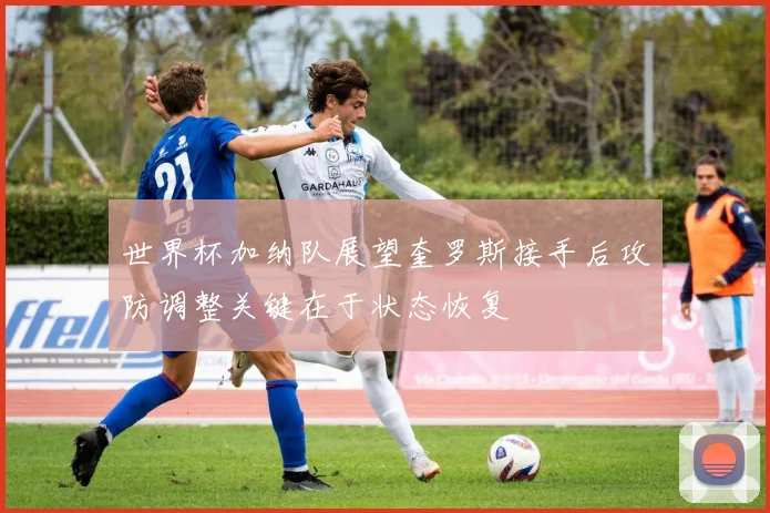 世界杯加纳队展望奎罗斯接手后攻防调整关键在于状态恢复