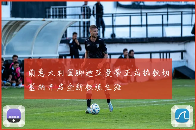 前意大利国脚迪亚曼蒂正式执教切塞纳开启全新教练生涯