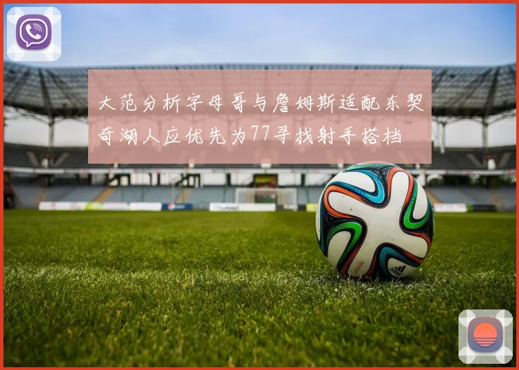 大范分析字母哥与詹姆斯适配东契奇湖人应优先为77寻找射手搭档