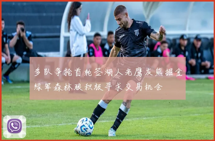 多队争抢首轮签湖人老鹰灰熊掘金绿军森林狼积极寻求交易机会