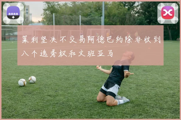 莱利坚决不交易阿德巴约除非收到八个选秀权和文班亚马