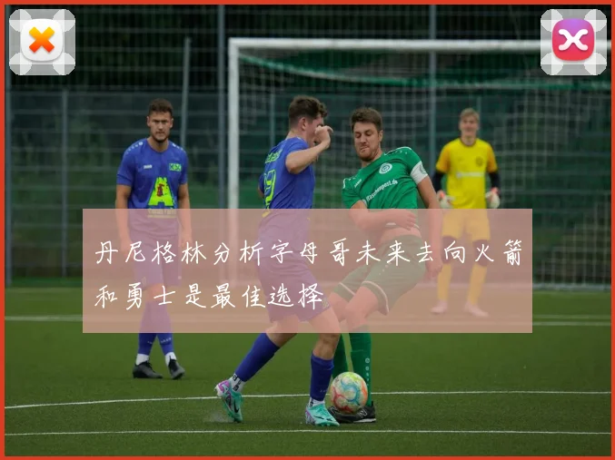 丹尼格林分析字母哥未来去向火箭和勇士是最佳选择