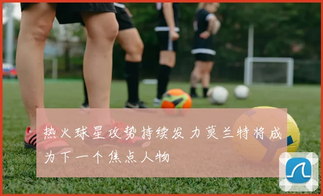 热火球星攻势持续发力莫兰特将成为下一个焦点人物
