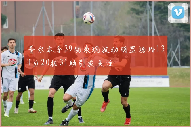 普尔本季39场表现波动明显场均134分20板31助引发关注